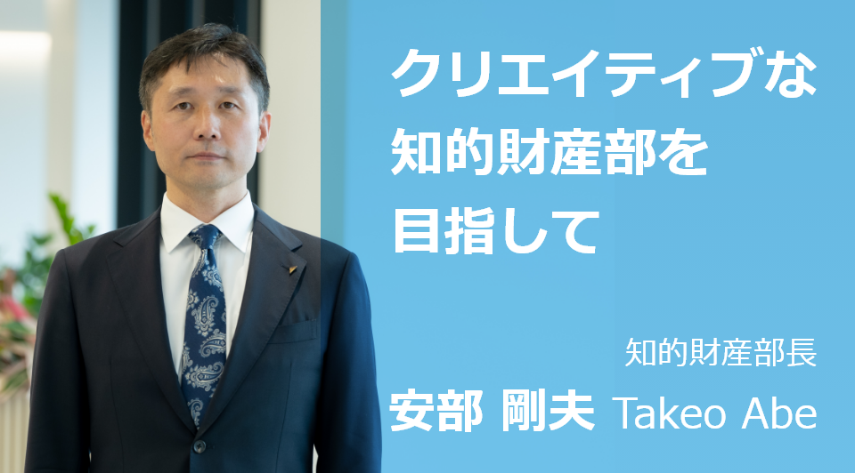 クリエイティブな知財部門を目指して 知的財産部長 安部 剛夫 Takeo Abe
